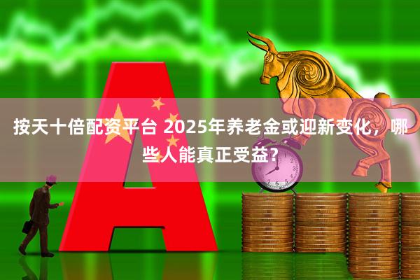 按天十倍配资平台 2025年养老金或迎新变化，哪些人能真正受益？