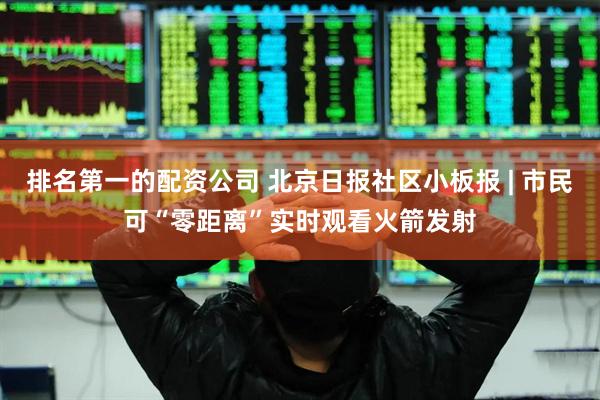 排名第一的配资公司 北京日报社区小板报 | 市民可“零距离”实时观看火箭发射