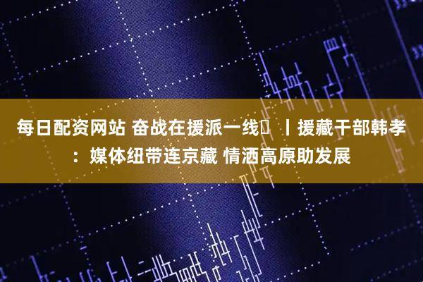 每日配资网站 奋战在援派一线⑱丨援藏干部韩孝：媒体纽带连京藏 情洒高原助发展