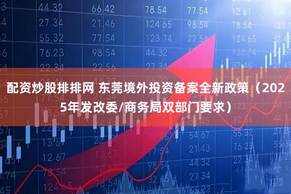 配资炒股排排网 东莞境外投资备案全新政策（2025年发改委/商务局双部门要求）