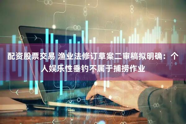 配资股票交易 渔业法修订草案二审稿拟明确：个人娱乐性垂钓不属于捕捞作业