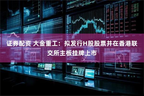 证券配资 大金重工：拟发行H股股票并在香港联交所主板挂牌上市