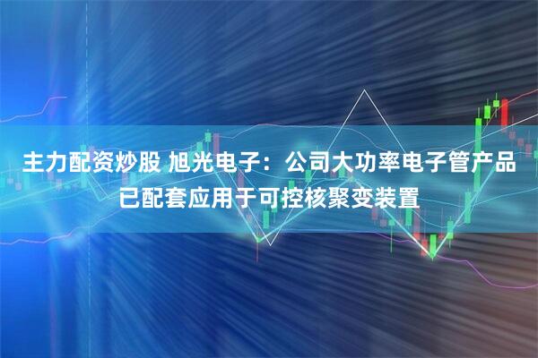 主力配资炒股 旭光电子：公司大功率电子管产品已配套应用于可控核聚变装置