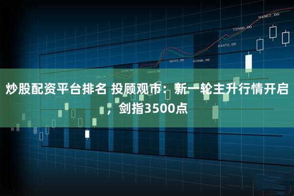 炒股配资平台排名 投顾观市：新一轮主升行情开启，剑指3500点