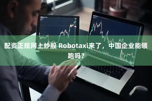 配资正规网上炒股 Robotaxi来了，中国企业能领跑吗？