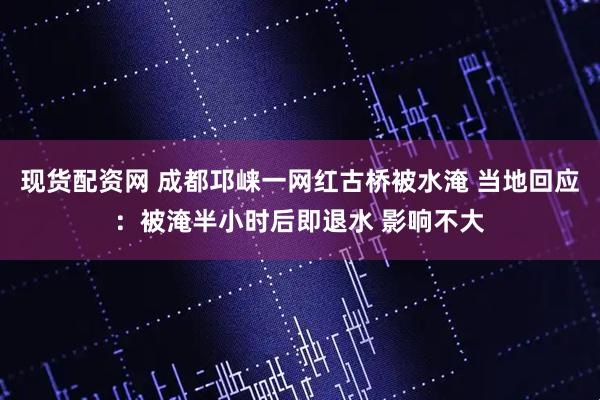 现货配资网 成都邛崃一网红古桥被水淹 当地回应：被淹半小时后即退水 影响不大