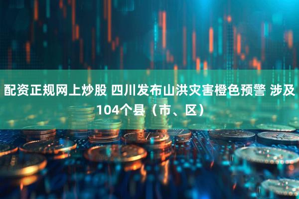 配资正规网上炒股 四川发布山洪灾害橙色预警 涉及104个县（市、区）