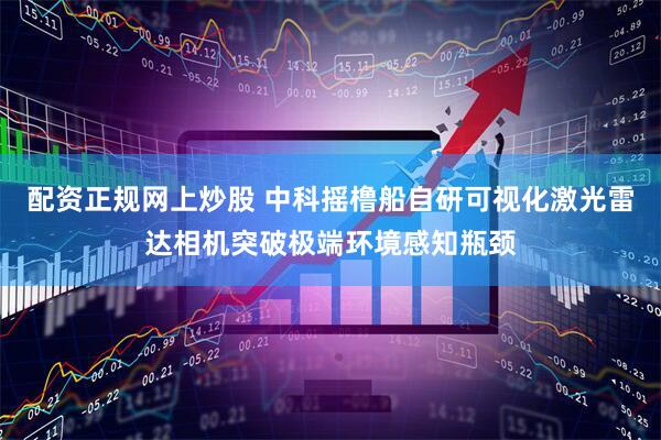 配资正规网上炒股 中科摇橹船自研可视化激光雷达相机突破极端环境感知瓶颈