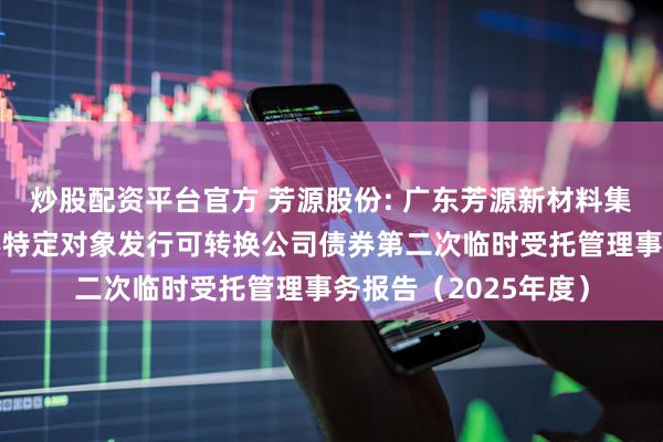 炒股配资平台官方 芳源股份: 广东芳源新材料集团股份有限公司向不特定对象发行可转换公司债券第二次临时受托管理事务报告(2025年度)