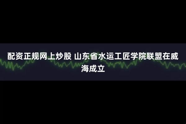 配资正规网上炒股 山东省水运工匠学院联盟在威海成立