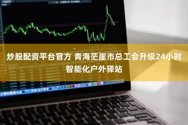 炒股配资平台官方 青海茫崖市总工会升级24小时智能化户外驿站