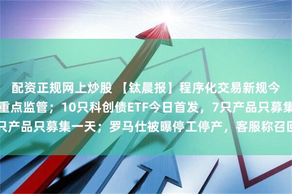 配资正规网上炒股 【钛晨报】程序化交易新规今起落地，高频交易迎重点监管；10只科创债ETF今日首发，7只产品只募集一天；罗马仕被曝停工停产，客服称召回方案长期有效