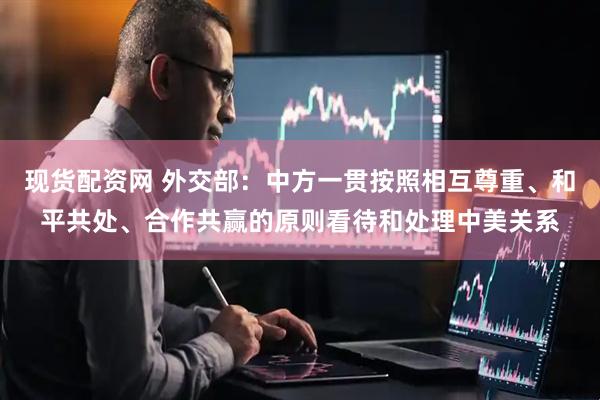 现货配资网 外交部：中方一贯按照相互尊重、和平共处、合作共赢的原则看待和处理中美关系