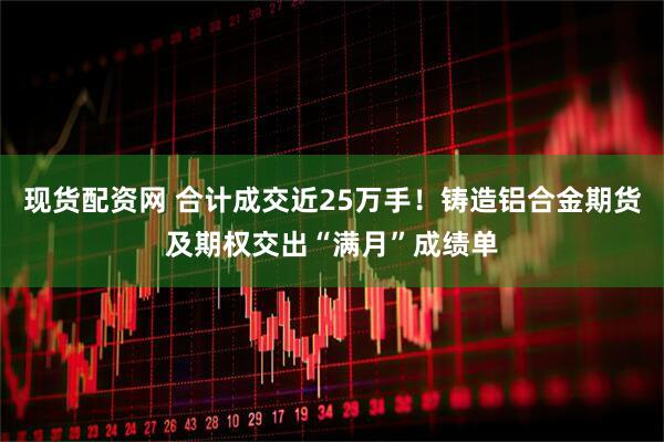 现货配资网 合计成交近25万手！铸造铝合金期货及期权交出“满月”成绩单