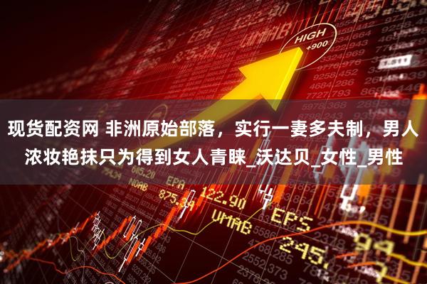 现货配资网 非洲原始部落，实行一妻多夫制，男人浓妆艳抹只为得到女人青睐_沃达贝_女性_男性
