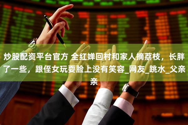 炒股配资平台官方 全红婵回村和家人摘荔枝，长胖了一些，跟侄女玩耍脸上没有笑容_网友_跳水_父亲