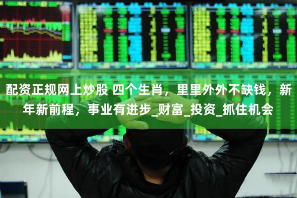 配资正规网上炒股 四个生肖，里里外外不缺钱，新年新前程，事业有进步_财富_投资_抓住机会