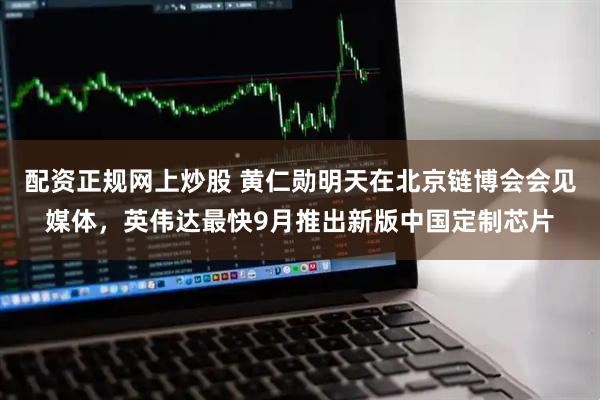 配资正规网上炒股 黄仁勋明天在北京链博会会见媒体，英伟达最快9月推出新版中国定制芯片