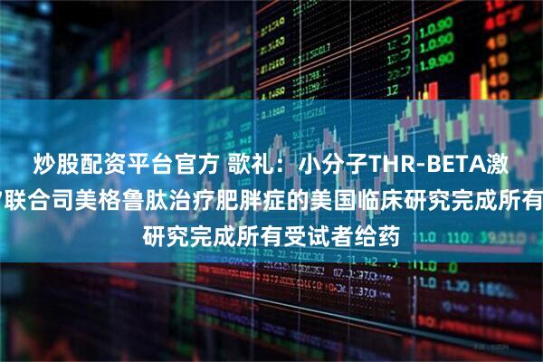 炒股配资平台官方 歌礼：小分子THR-BETA激动剂ASC47联合司美格鲁肽治疗肥胖症的美国临床研究完成所有受试者给药