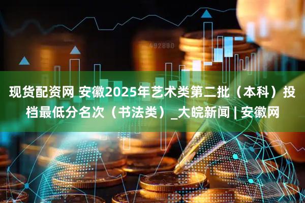 现货配资网 安徽2025年艺术类第二批（本科）投档最低分名次（书法类）_大皖新闻 | 安徽网