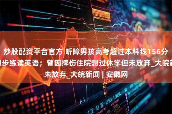 炒股配资平台官方 听障男孩高考超过本科线156分  父亲陪其跑步练读英语；曾因摔伤住院想过休学但未放弃_大皖新闻 | 安徽网