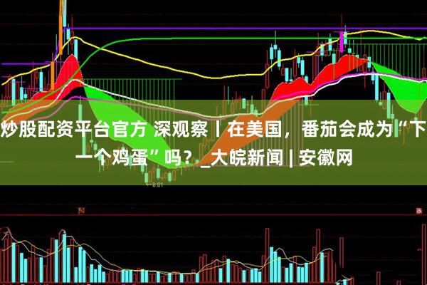 炒股配资平台官方 深观察丨在美国，番茄会成为“下一个鸡蛋”吗？_大皖新闻 | 安徽网