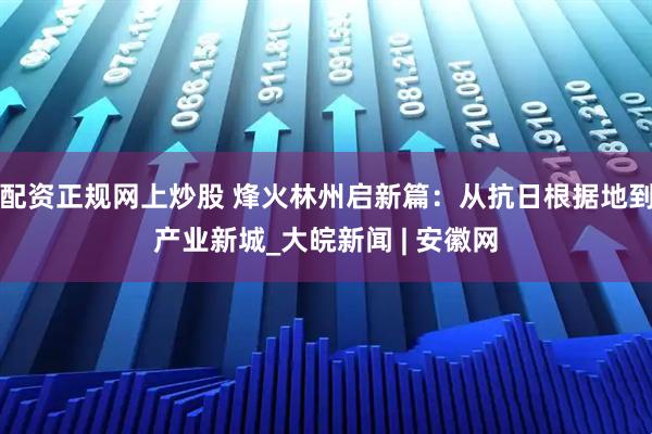 配资正规网上炒股 烽火林州启新篇：从抗日根据地到产业新城_大皖新闻 | 安徽网