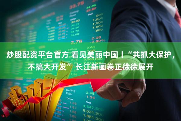 炒股配资平台官方 看见美丽中国丨“共抓大保护，不搞大开发” 长江新画卷正徐徐展开