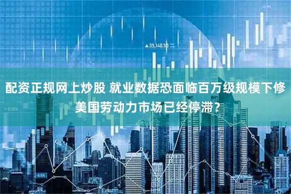 配资正规网上炒股 就业数据恐面临百万级规模下修 美国劳动力市场已经停滞？