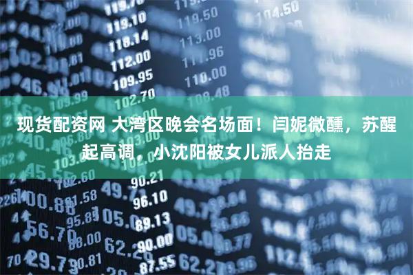 现货配资网 大湾区晚会名场面！闫妮微醺，苏醒起高调，小沈阳被女儿派人抬走