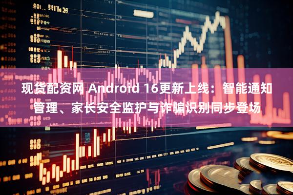 现货配资网 Android 16更新上线:智能通知管理、家长安全监护与诈骗识别同步登场