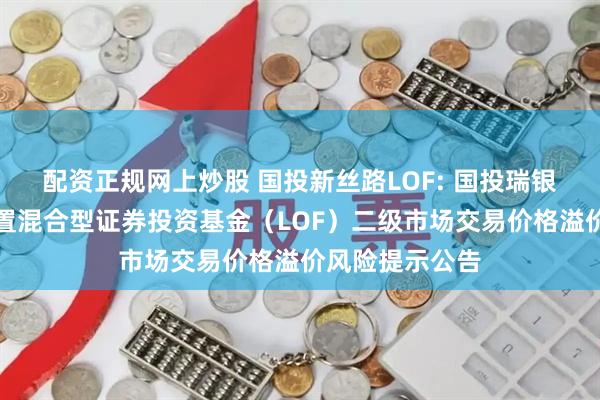 配资正规网上炒股 国投新丝路LOF: 国投瑞银新丝路灵活配置混合型证券投资基金（LOF）二级市场交易价格溢价风险提示公告