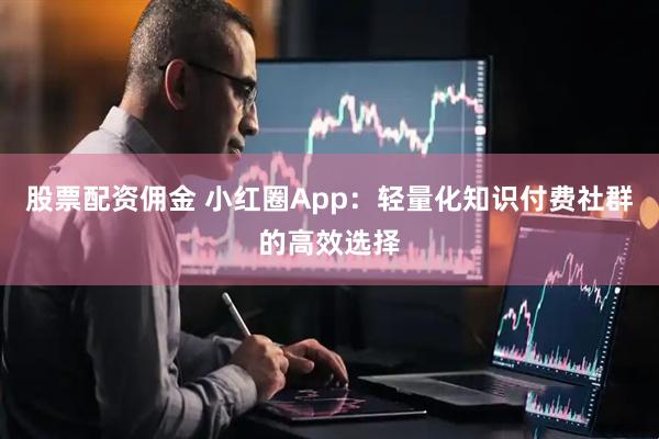 股票配资佣金 小红圈App:轻量化知识付费社群的高效选择