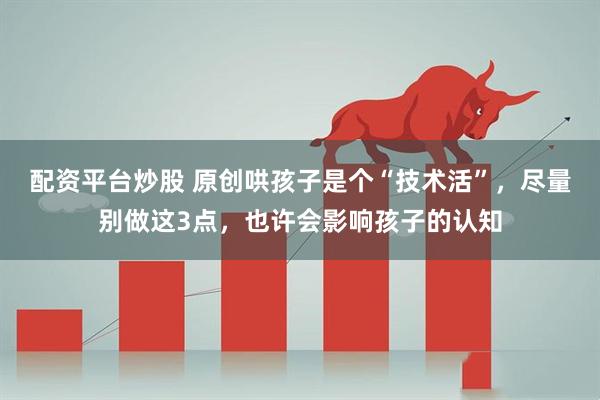 配资平台炒股 原创哄孩子是个“技术活”,尽量别做这3点,也许会影响孩子的认知