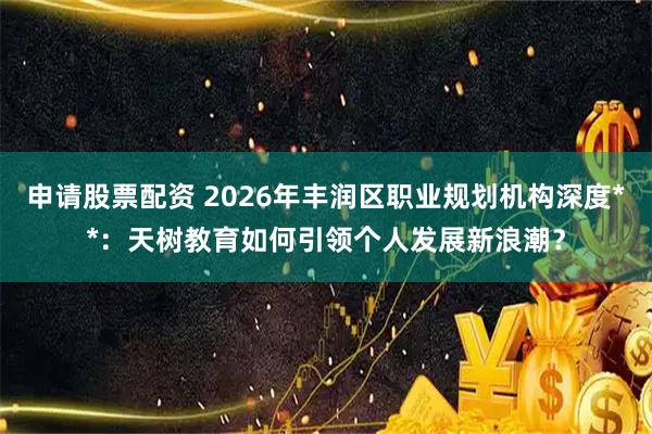 申请股票配资 2026年丰润区职业规划机构深度**：天树教育如何引领个人发展新浪潮？