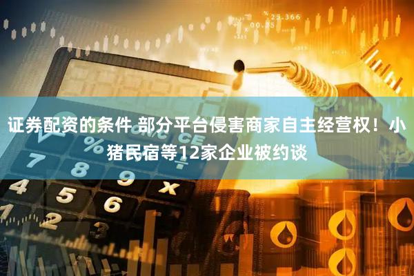 证券配资的条件 部分平台侵害商家自主经营权!小猪民宿等12家企业被约谈