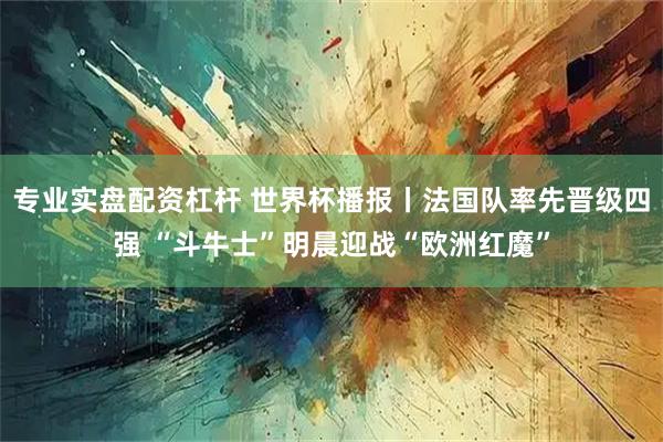专业实盘配资杠杆 世界杯播报丨法国队率先晋级四强 “斗牛士”明晨迎战“欧洲红魔”
