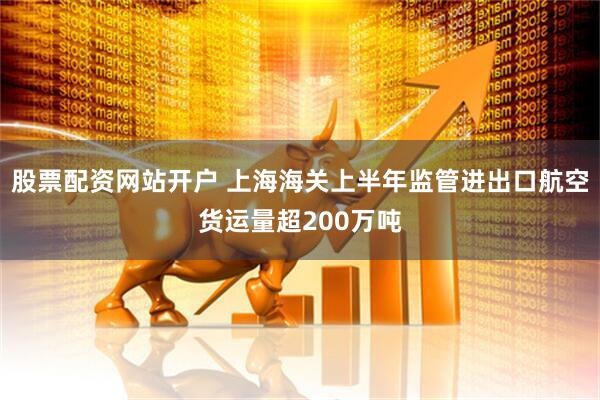 股票配资网站开户 上海海关上半年监管进出口航空货运量超200万吨