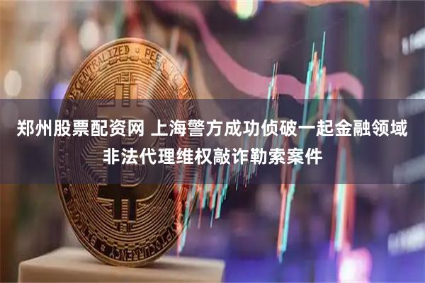 郑州股票配资网 上海警方成功侦破一起金融领域非法代理维权敲诈勒索案件