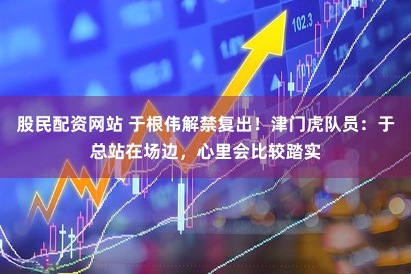 股民配资网站 于根伟解禁复出！津门虎队员：于总站在场边，心里会比较踏实