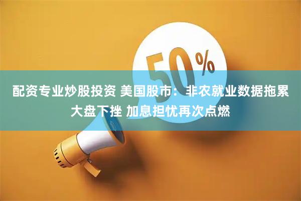 配资专业炒股投资 美国股市：非农就业数据拖累大盘下挫 加息担忧再次点燃